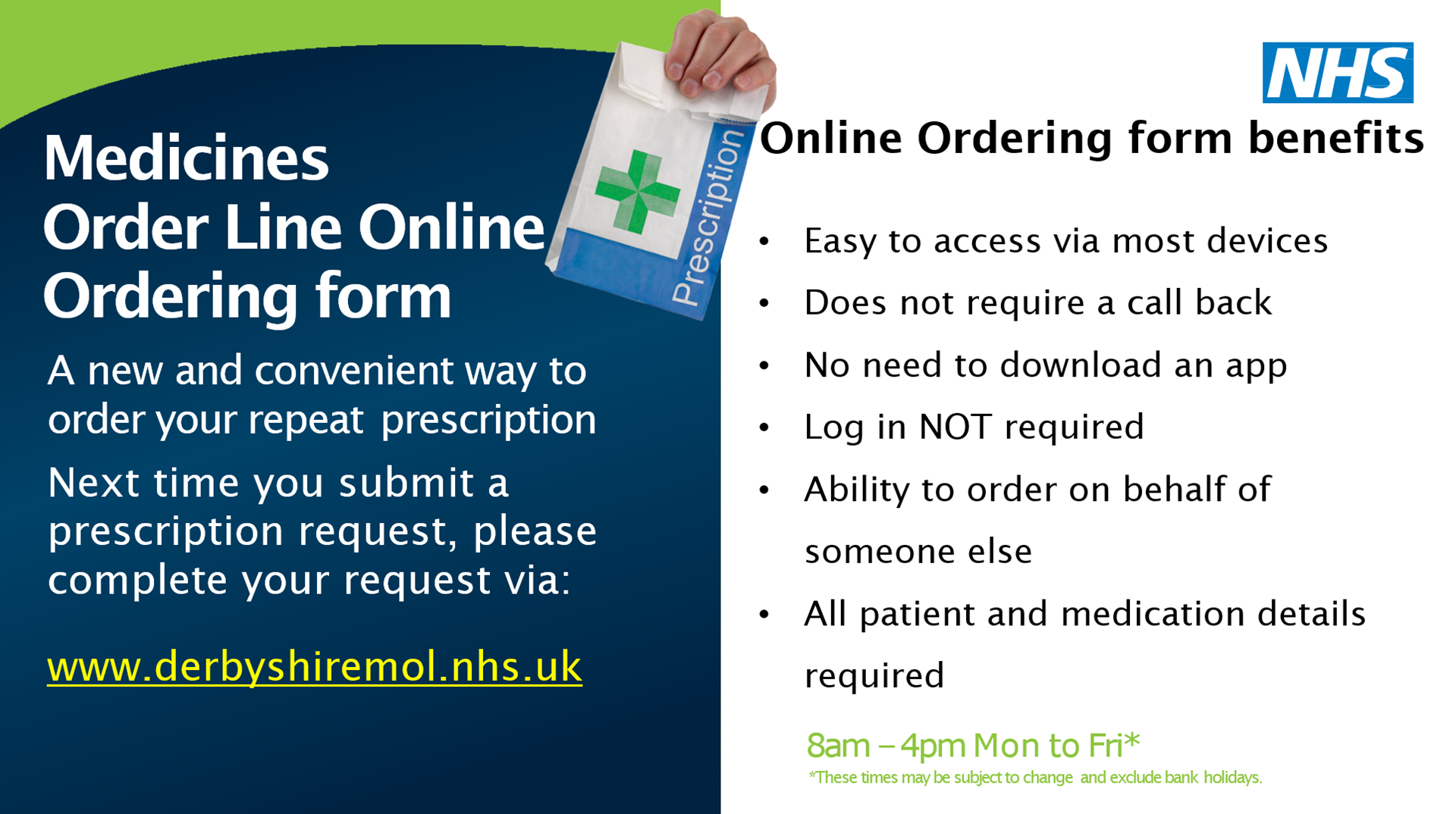 Medicines Order Line Online Ordering form. A new and convenient way to order your repeat prescription Next time you submit a prescription request, please complete your request via: www.derbyshiremol.nhs.uk. Online Ordering form benefits - easy to access via most devices, does not require a call back, no need to download an app, log in not required, ability to order on behalf of someone else, all patient and medication details required 8am-4pm Mon-Fri* *these times may be subject to change and exclude bank holidays